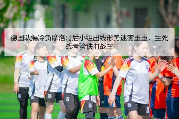 德国队爆冷负摩洛哥后小组出线形势迷雾重重，生死战考验铁血战车