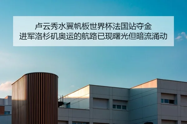 卢云秀水翼帆板世界杯法国站夺金 进军洛杉矶奥运的航路已现曙光但暗流涌动